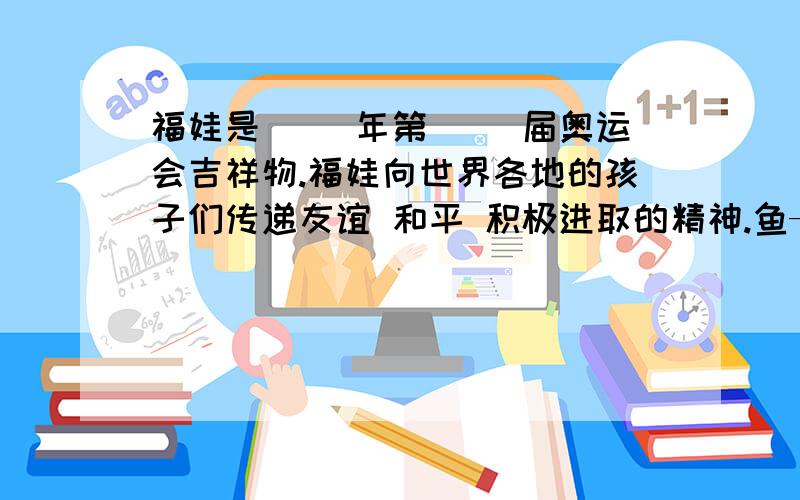 福娃是（ ）年第（ ）届奥运会吉祥物.福娃向世界各地的孩子们传递友谊 和平 积极进取的精神.鱼——( ）