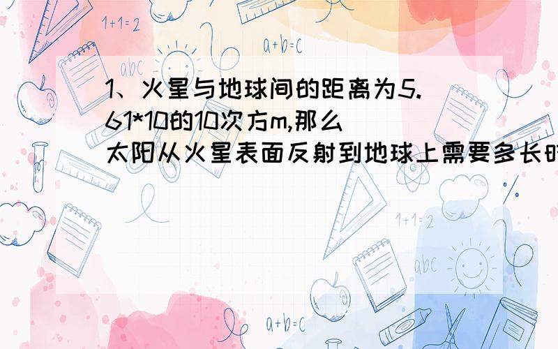 1、火星与地球间的距离为5.61*10的10次方m,那么太阳从火星表面反射到地球上需要多长时间?2、如果宇宙飞船能以光速绕地球低空运行,那么他在1秒内能绕地球赤道运行705圈,请你估算一下地球