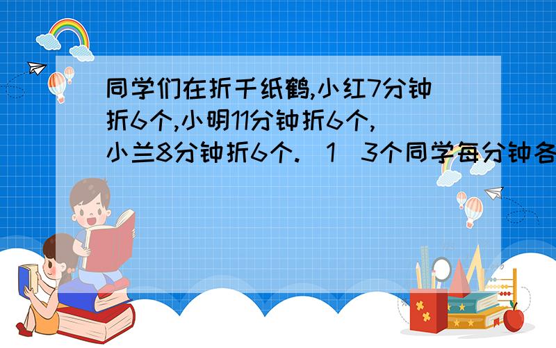 同学们在折千纸鹤,小红7分钟折6个,小明11分钟折6个,小兰8分钟折6个.（1）3个同学每分钟各折多少个?（2） 谁折的速度最快?谁折的速度最慢?为什么?（自注：要有算式!）