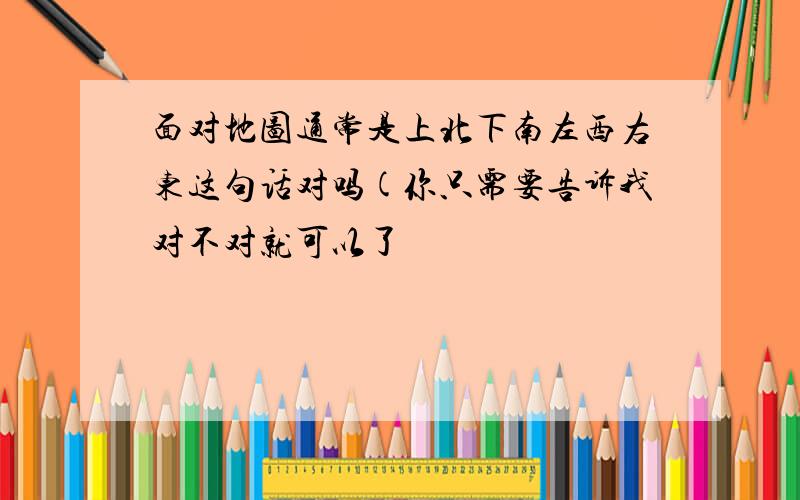 面对地图通常是上北下南左西右东这句话对吗(你只需要告诉我对不对就可以了