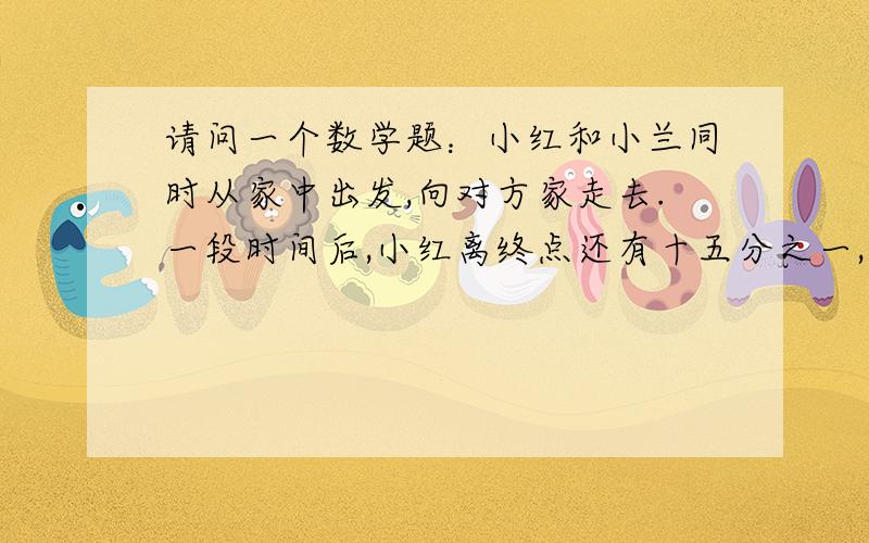 请问一个数学题：小红和小兰同时从家中出发,向对方家走去.一段时间后,小红离终点还有十五分之一,下面题目还没说完：小兰离中点还有五分之一.他俩谁走的快些?多走多少千米