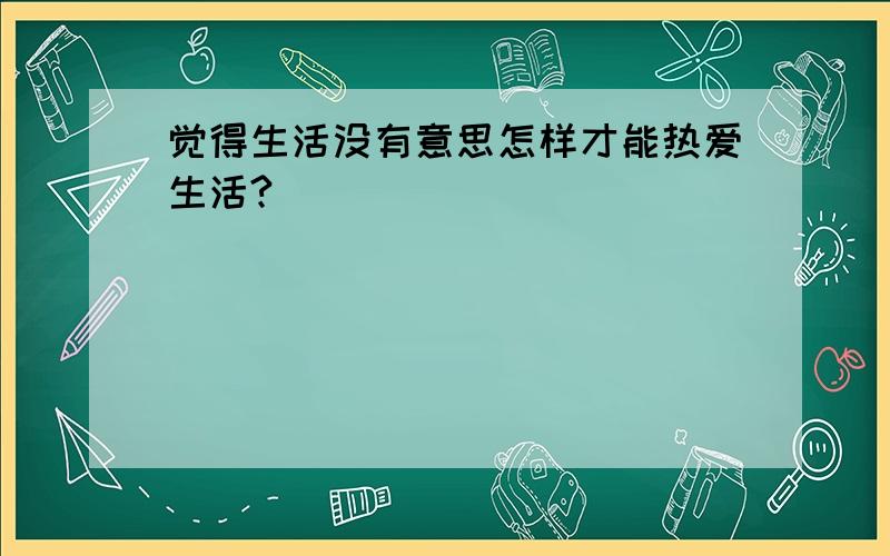 觉得生活没有意思怎样才能热爱生活?