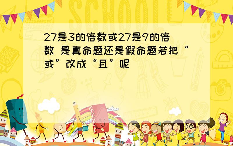 27是3的倍数或27是9的倍数 是真命题还是假命题若把“或”改成“且”呢