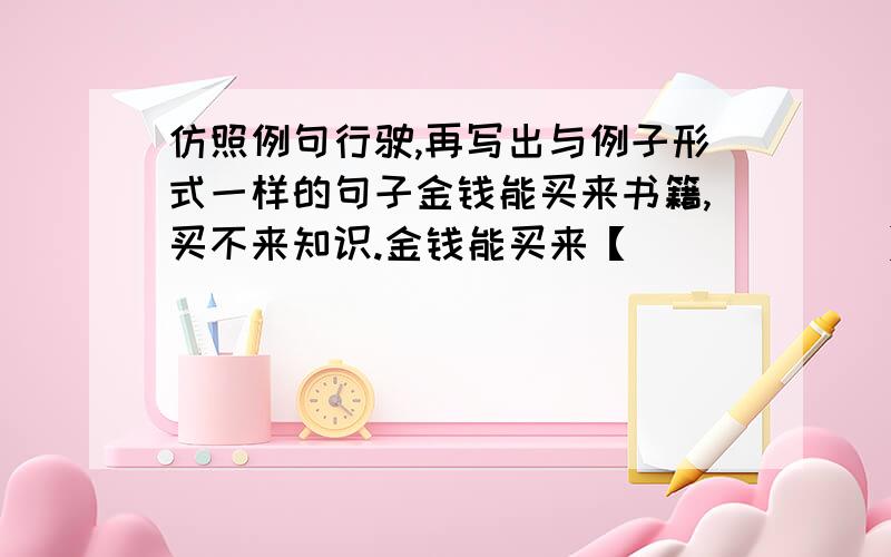 仿照例句行驶,再写出与例子形式一样的句子金钱能买来书籍,买不来知识.金钱能买来【            】,买不来【          】金钱能买来【            】,买不来【          】