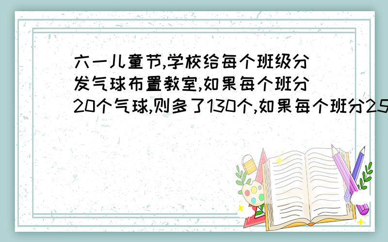 六一儿童节,学校给每个班级分发气球布置教室,如果每个班分20个气球,则多了130个,如果每个班分25个气球,正好分完,一个有几个班级?一个有多少个气球?不要方程