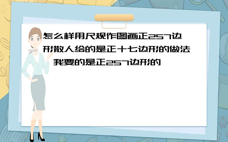 怎么样用尺规作图画正257边形散人给的是正十七边形的做法,我要的是正257边形的