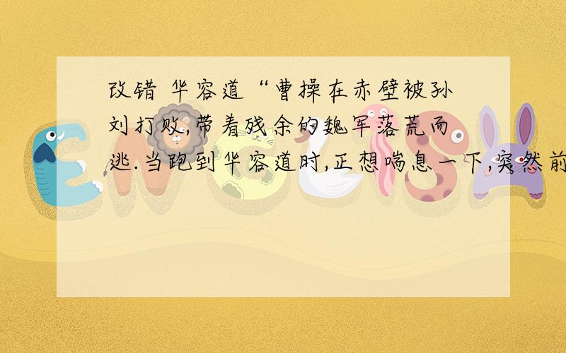 改错 华容道“曹操在赤壁被孙刘打败,带着残余的魏军落荒而逃.当跑到华容道时,正想喘息一下,突然前面一声炮响,一支兵马挡住了去路,旗帜上大书一个“蜀”字为首一位大将,正是关羽.曹操