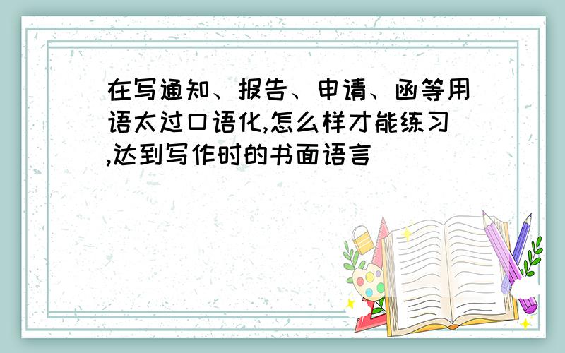 在写通知、报告、申请、函等用语太过口语化,怎么样才能练习,达到写作时的书面语言