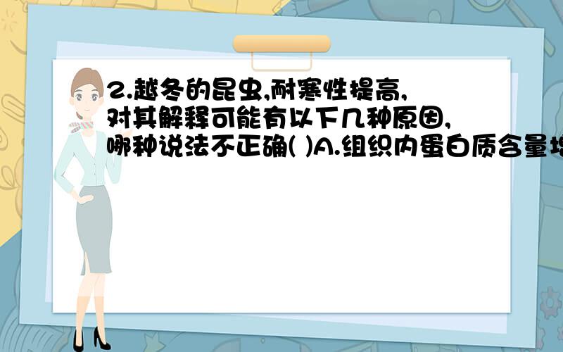 2.越冬的昆虫,耐寒性提高,对其解释可能有以下几种原因,哪种说法不正确( )A.组织内蛋白质含量增多B.组织内水分含量减少C.组织内甘油含量增多D.组织内脂肪含量增多请问蛋白质含量应该是怎