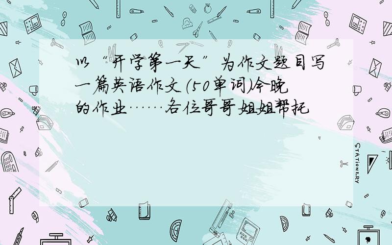 以“开学第一天”为作文题目写一篇英语作文（50单词）今晚的作业……各位哥哥姐姐帮托