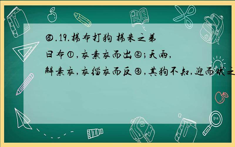 ⑤.19．杨布打狗 杨朱之弟曰布①,衣素衣而出②；天雨,解素衣,衣缁衣而反③,其狗不知,迎而吠之.杨布