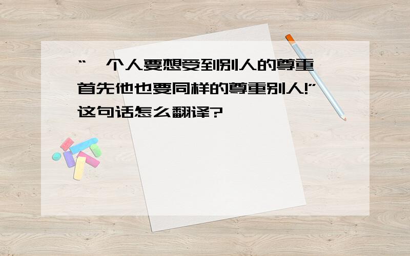 “一个人要想受到别人的尊重,首先他也要同样的尊重别人!”这句话怎么翻译?