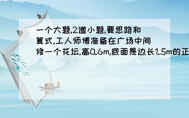 一个大题,2道小题,要思路和算式.工人师傅准备在广场中间修一个花坛,高0.6m,底面是边长1.5m的正方形.四周用砖砌成,厚度是0.3m,中间填满泥土.（1）花坛所占的空间有多大?（2）花坛里有多少立