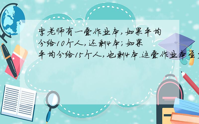 李老师有一叠作业本,如果平均分给10个人,还剩4本;如果平均分给15个人,也剩4本.这叠作业本至少有多少...