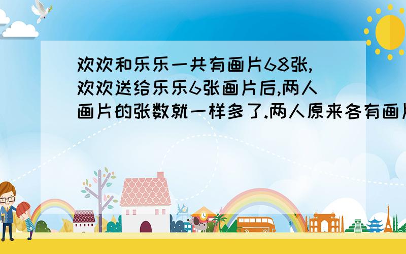 欢欢和乐乐一共有画片68张,欢欢送给乐乐6张画片后,两人画片的张数就一样多了.两人原来各有画片多少张{列方程解决}