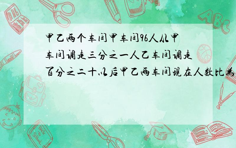 甲乙两个车间甲车间96人从甲车间调走三分之一人乙车间调走百分之二十以后甲乙两车间现在人数比为4:3乙车间原来有多少人?列式.分析谢谢