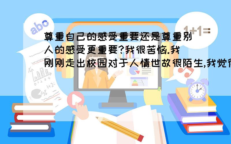 尊重自己的感受重要还是尊重别人的感受更重要?我很苦恼.我刚刚走出校园对于人情世故很陌生,我觉得工作过的人都变了,变的圆滑了事故了.难道想在这个社会立足就不要做真实的自己了吗?