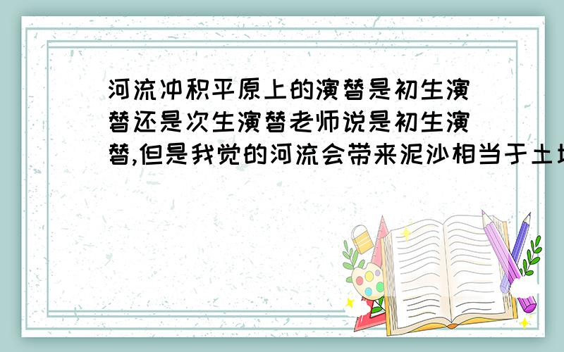 河流冲积平原上的演替是初生演替还是次生演替老师说是初生演替,但是我觉的河流会带来泥沙相当于土壤,而且河流中一定有一些微生物,应该是次生演替吧