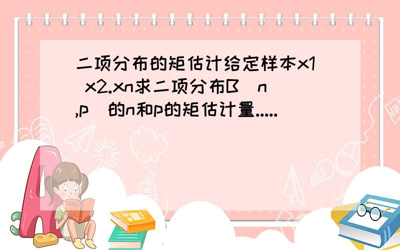 二项分布的矩估计给定样本x1 x2.xn求二项分布B(n,p)的n和p的矩估计量.....