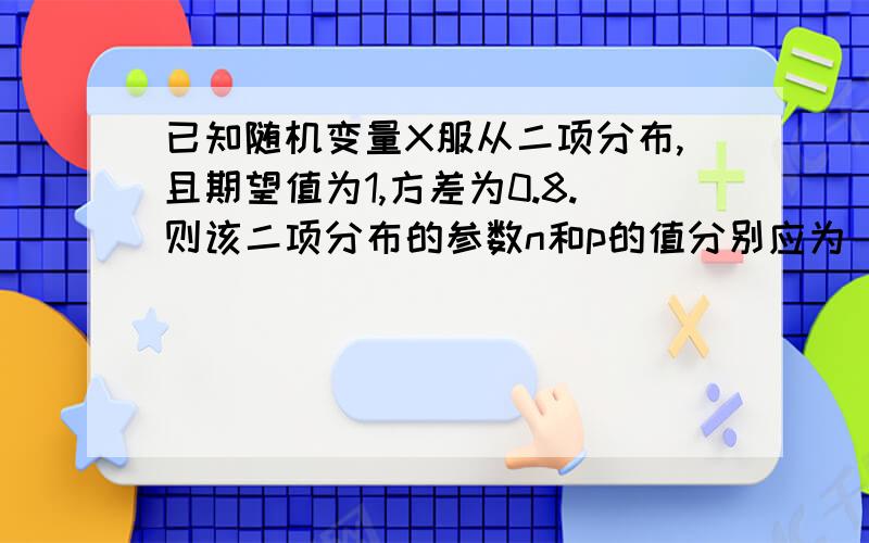 已知随机变量X服从二项分布,且期望值为1,方差为0.8.则该二项分布的参数n和p的值分别应为