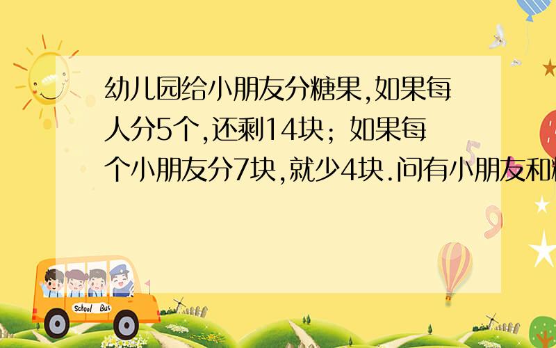 幼儿园给小朋友分糖果,如果每人分5个,还剩14块；如果每个小朋友分7块,就少4块.问有小朋友和糖各多少