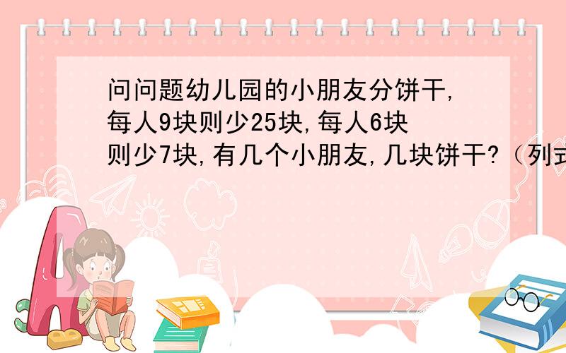 问问题幼儿园的小朋友分饼干,每人9块则少25块,每人6块则少7块,有几个小朋友,几块饼干?（列式计算）