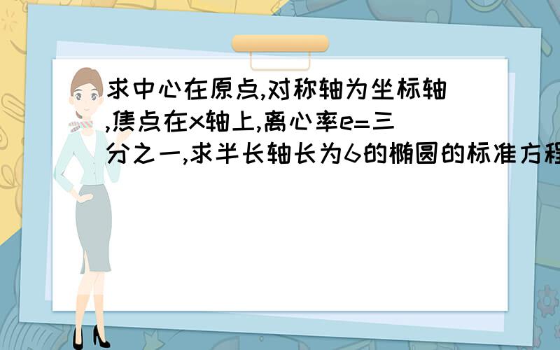 求中心在原点,对称轴为坐标轴,焦点在x轴上,离心率e=三分之一,求半长轴长为6的椭圆的标准方程