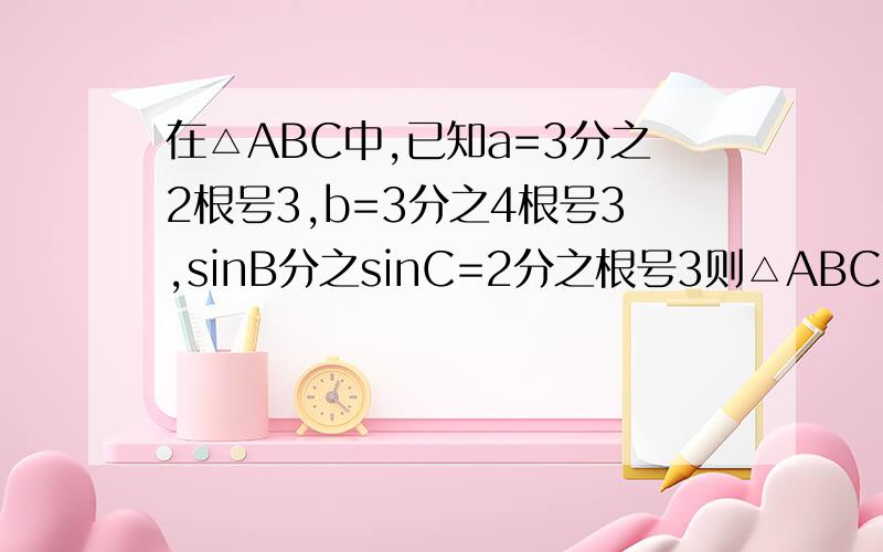 在△ABC中,已知a=3分之2根号3,b=3分之4根号3,sinB分之sinC=2分之根号3则△ABC中最小的内角为?