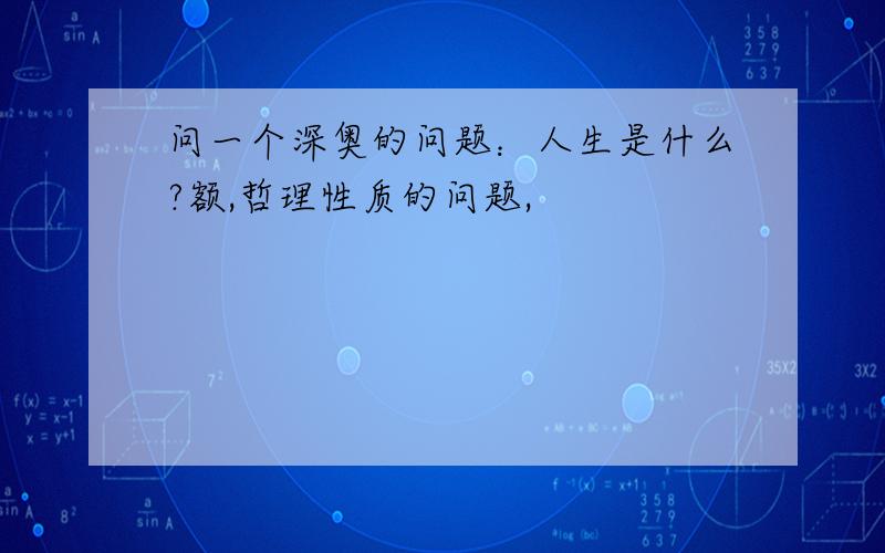 问一个深奥的问题：人生是什么?额,哲理性质的问题,