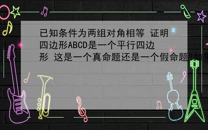 已知条件为两组对角相等 证明四边形ABCD是一个平行四边形 这是一个真命题还是一个假命题?如果是真的 请给出一个同类型的题 如果是假命题请给出反例