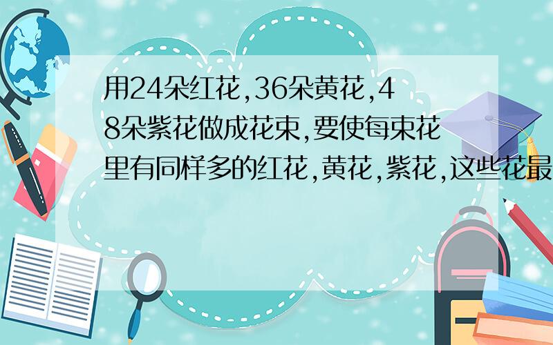 用24朵红花,36朵黄花,48朵紫花做成花束,要使每束花里有同样多的红花,黄花,紫花,这些花最多能做多少束花?