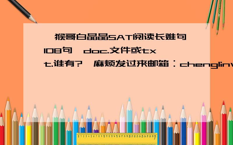 《猴哥白晶晶SAT阅读长难句108句》doc.文件或txt.谁有?  麻烦发过来邮箱：chenglinwang1993@126.com 不要pdf 谢谢 !