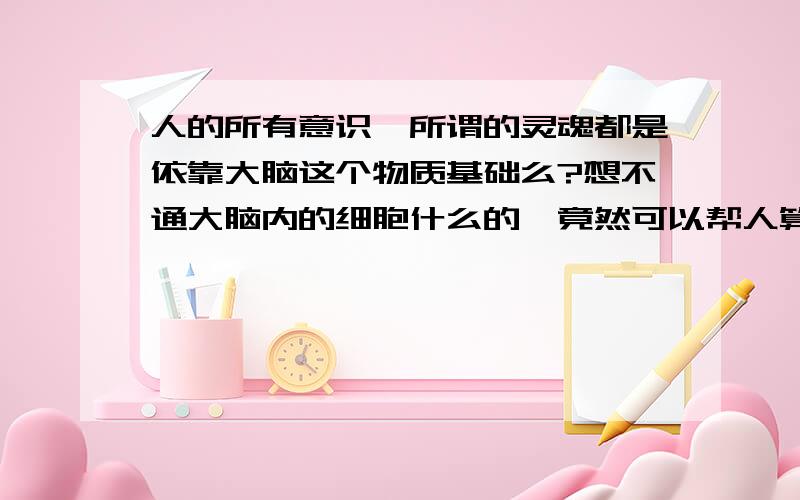 人的所有意识,所谓的灵魂都是依靠大脑这个物质基础么?想不通大脑内的细胞什么的,竟然可以帮人算出来数学题,让人产生情绪,让人有各种想法.想不通啊想不通.