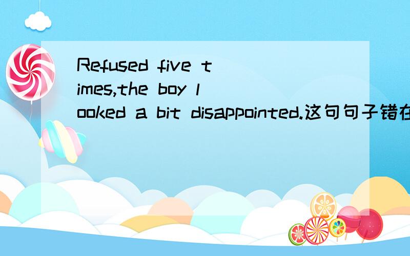 Refused five times,the boy looked a bit disappointed.这句句子错在哪里?这句错句翻译出来的意思是什么呢？