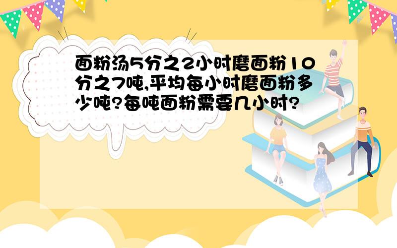 面粉汤5分之2小时磨面粉10分之7吨,平均每小时磨面粉多少吨?每吨面粉需要几小时?