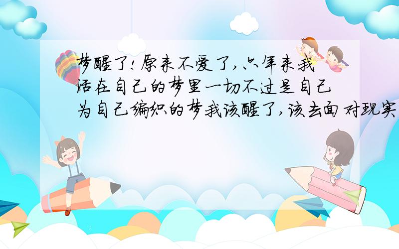 梦醒了!原来不爱了,六年来我活在自己的梦里一切不过是自己为自己编织的梦我该醒了,该去面对现实了不再谈情,不再谈爱生活是残酷的,我该给自己更多爱女人,所坚信的真情在男人面前是显