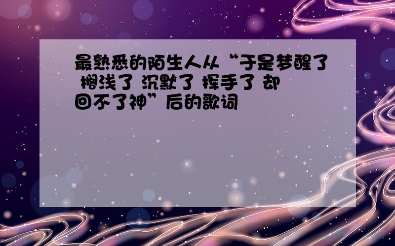 最熟悉的陌生人从“于是梦醒了 搁浅了 沉默了 挥手了 却回不了神”后的歌词