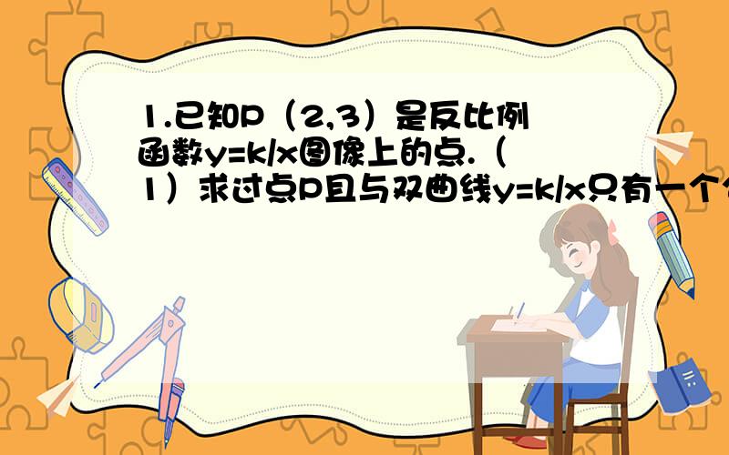 1.已知P（2,3）是反比例函数y=k/x图像上的点.（1）求过点P且与双曲线y=k/x只有一个公共点的直线的解析式.（2）Q是双曲线y=k/x在第三象限这一分支上的动点,过点Q作直线使其与双曲线y=k/x只有一