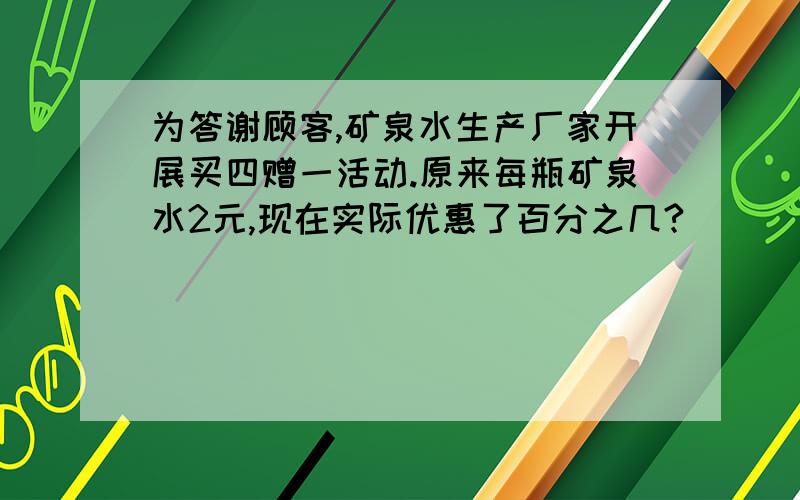 为答谢顾客,矿泉水生产厂家开展买四赠一活动.原来每瓶矿泉水2元,现在实际优惠了百分之几?