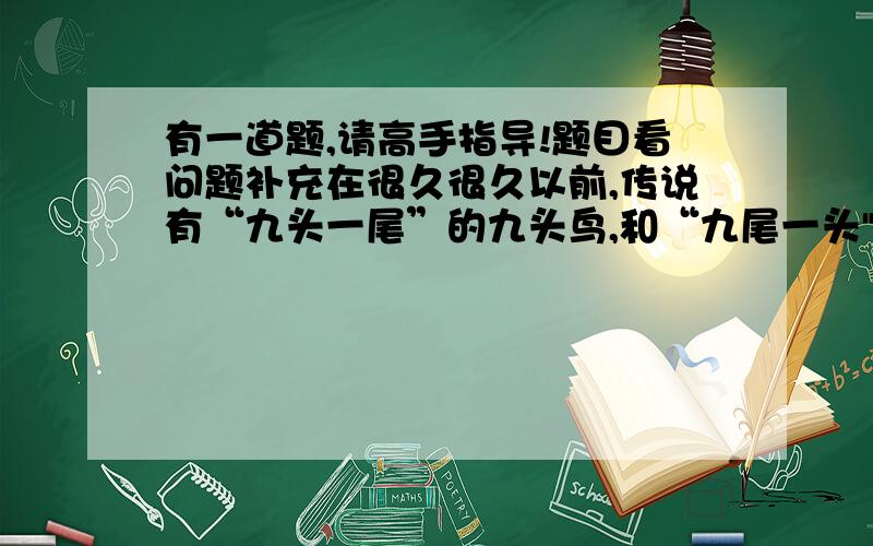 有一道题,请高手指导!题目看问题补充在很久很久以前,传说有“九头一尾”的九头鸟,和“九尾一头