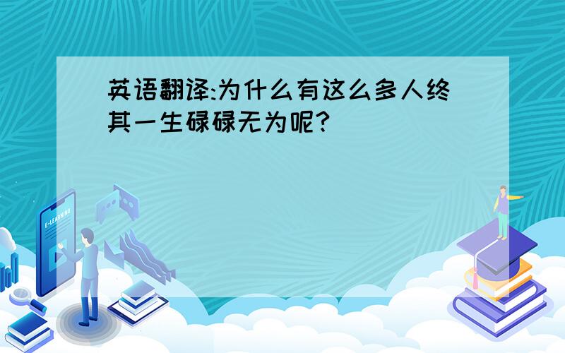 英语翻译:为什么有这么多人终其一生碌碌无为呢?