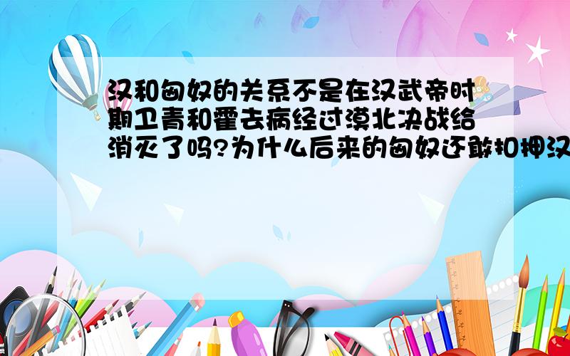 汉和匈奴的关系不是在汉武帝时期卫青和霍去病经过漠北决战给消灭了吗?为什么后来的匈奴还敢扣押汉使苏武?为什么到了东汉汉元帝时期还要嫁昭君过去?匈奴到底是怎么消失的?漠北决战后