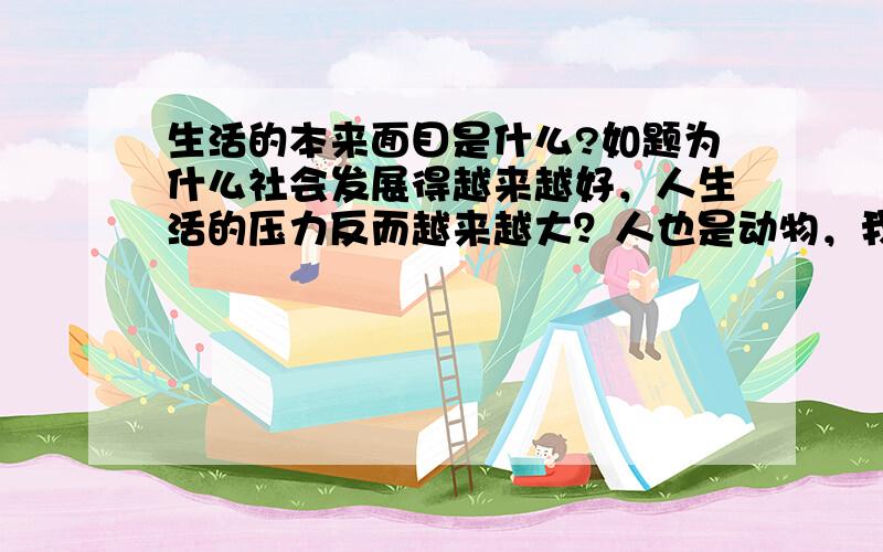 生活的本来面目是什么?如题为什么社会发展得越来越好，人生活的压力反而越来越大？人也是动物，我看那些动物早晨迎着阳光起来，漫步一会儿再找个猎物充饥，然后一天就在享受阳光和