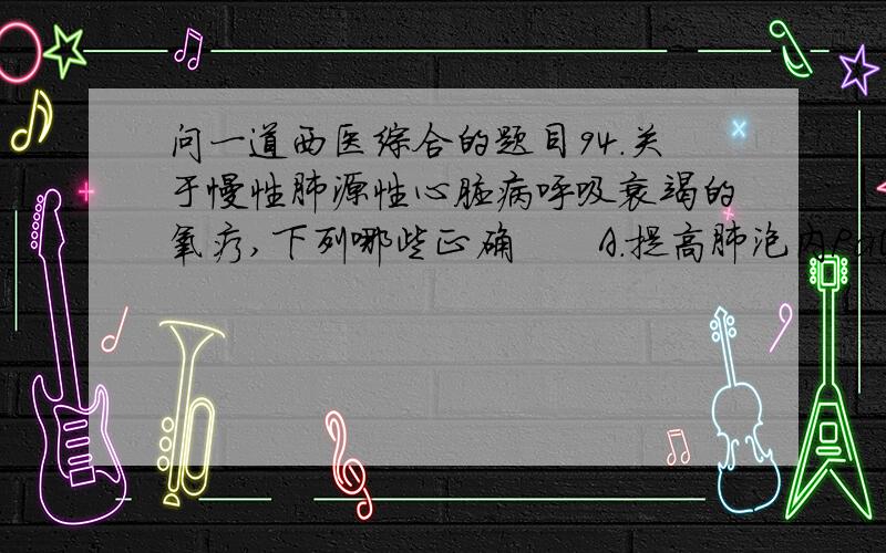 问一道西医综合的题目94.关于慢性肺源性心脏病呼吸衰竭的氧疗,下列哪些正确　　A.提高肺泡内PaO2,增加O2弥散能力　　B.提高动脉血氧饱和度,增加可利用氧　　C.增高肺泡通气量,促进二氧化