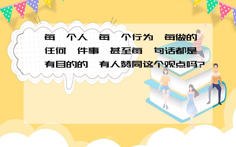 每一个人,每一个行为,每做的任何一件事,甚至每一句话都是有目的的,有人赞同这个观点吗?