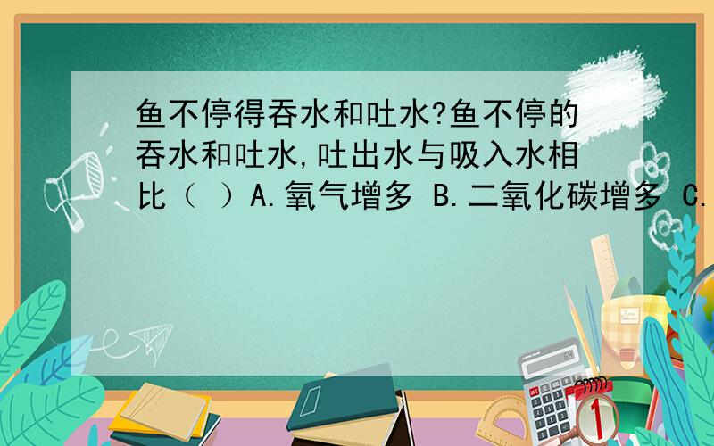 鱼不停得吞水和吐水?鱼不停的吞水和吐水,吐出水与吸入水相比（ ）A.氧气增多 B.二氧化碳增多 C.尿酸尿素等废物 D.二氧化碳减少我知道答案是B,但是我想问：鱼吞水是在吸气,它吞完水之后