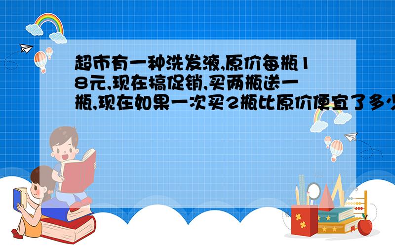 超市有一种洗发液,原价每瓶18元,现在搞促销,买两瓶送一瓶,现在如果一次买2瓶比原价便宜了多少?