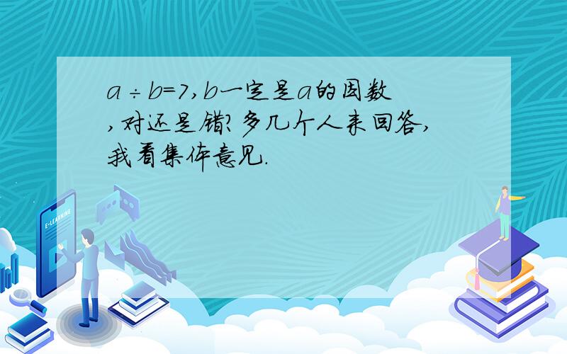 a÷b=7,b一定是a的因数,对还是错?多几个人来回答,我看集体意见.