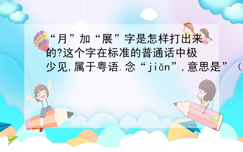 “月”加“展”字是怎样打出来的?这个字在标准的普通话中极少见,属于粤语.念“jiǎn”,意思是”（人或畜牲）手、腿上的腱子、带筋的肉“.另外,用五笔打这个字的话,按字的结构,理论上是