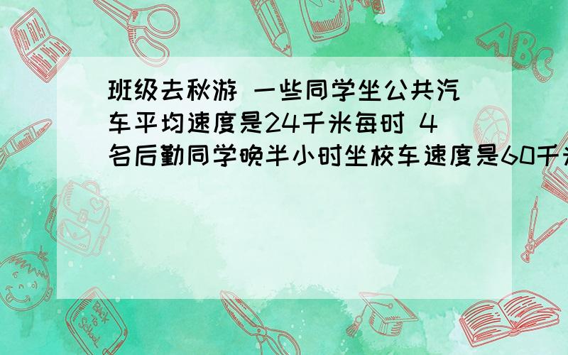 班级去秋游 一些同学坐公共汽车平均速度是24千米每时 4名后勤同学晚半小时坐校车速度是60千米每时 求时间